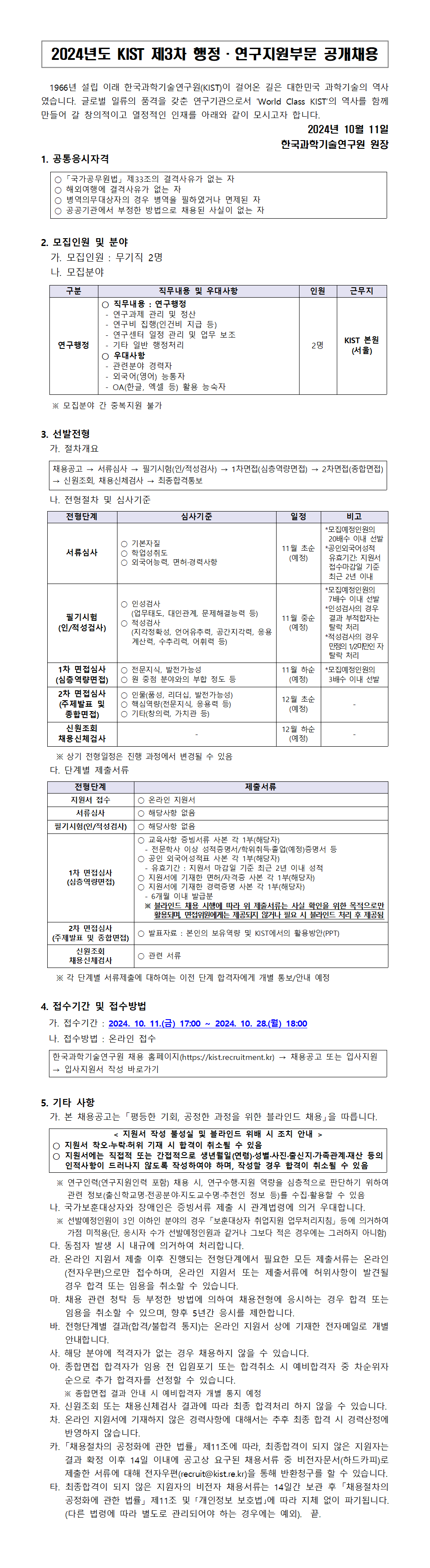 2024년도 KIST 제 3차 행정ㆍ연구지원부문 공개채용

1966년 설립 이래 한국과학기술연구원(KIST)이 걸어온 길은 대한민국 과학기술의 역사였습니다. 글로벌 일류의 품격을 갖춘 연구기관으로서 World Class KIST의 역사를 함께 만들어 갈 창의적이고 열정적인 인재를 아래와 같이 모시고자 합니다.

2024년 10월 11일 한국과학기술연구원 원장

1. 공통응시자격
○「국가공무원법」 제 33조의 결격사유가 없는자
○해외여행에 결격사유가 없는 자
○병역의무대상자의 경우 병역을 필하였거나 면제된 자
○공공기관에서 부정한 방법으로 채용된 사실이 없는 자

2. 모집인원 및 분야
가. 모집인원 : 무기직 2명
나. 모집분야
구분, 직무내용 및 우대사항, 인원 근무지로 구성된 표.
연구행정
○직무내용 : 연구행정
- 연구과제 관리 및 정산
- 연구비 집행(인건비 지급 등)
- 연구센터 일정 관리 및 업무 보조
- 기타 일반 행정처리
○우대사항
- 관련분야 경력자
- 외국어(영어) 능통자
- OA(한글, 엑셀 등) 활용 능숙자
2명
KIST 본원 (서울)
※ 모집분야 간 중복지원

3.선발전형
가. 절차개요
채용공고 → 서류심사 → 필기시험(인/적성검사) → 1차면접(심층역량면접) → 2차면접(종합면접) → 신원조회, 채용신체검사 → 최종합격통보
나. 전형절차 및 심사기준
전형단계, 심사기준, 일정, 비고로 구성된 표.
서류심사
○ 기본자질
○ 학업성취도
○ 외국어능력, 면허ㆍ굥룍서헝
11월 초순 (예정)
* 모집예정인원의 20배수 이내 선발
* 공인외국어성적 유효기간 : 지원서 접수마감일 기준 최근 2년 이내

필기시험(인/적성검사)
○ 인성검사 (업무태도, 대인관계, 문제해결능력 등)
○ 적성검사 (지각정확성, 언어유추력, 공간지각력, 응용계산력, 수추리력, 어휘력 등)
11원 중순 (예정)
* 모집예정인원의 7배수 이내 선발
* 인성검사의 경우 결과 부적합자는 탈락 처리
* 적성가의 경우 만점의 1/2미만인 자 탈락 처리

1차 면접심사 (심층역량면접)
○ 전문지식, 발전가능성
○ 원 중점 분야와의 부합 정도 등
11월 하순 (예정)
* 모집인원의 3배수 이내 선발

2차 면접심사(주제발표 및 종합면접)
○ 인물(품성, 리더십, 발전가능성)
○ 핵심역량(전문지식, 응용력 등)
○ 기타(창의력, 가치관 등)
12월 초순 (예정)

신원조회 채용신체검사
12월 하순 (예정)

※ 상기 전형일정은 진행 과정에서 변경될 수 있음

다. 단계별 제출서류
전형단계, 제출서류로 구성된 표.
지원서 접수
○ 온라인 지원서

서류심사
○ 해당사항 없음

필기시험(인/적성검사)
○해당사항 없음

1차면접심사(심층역량면접)
○ 교육사항 증빙서류 사본 각 1부 (해당자)
- 전문학사 이상 성적 증명서 / 학위취득ㆍ졸업(예정) 증명서 등
○ 공인 외국어 성적표 사본 각 1부 (해당자)
- 유효기간 : 지우너서 마감일 기준 최근 2년 이내 성적
○ 지원서에 기재한 면허/자격증 사본 각 1부 (해당자)
- 6개월 이내 발급분
※ 블라인드 채용 시행에 따라 위 제출서류는 사실 확인을 위한 목적으로만 활용되며, 면접위원에게는 제공되지 않거나 필요 시 블라인드 처리 후 제공됨

2차 면접심사 (주제발표)
○ 발표자료 : 본인의 보유역량 및 KIST에서의 활용방안 (PPT)

신원조회 채용신체검사
○ 관련 서류
※ 각 단계별 서류제출에 대하여는 이전 단계 합격자에게 개별 통보/안내 예정

4. 접수기간 및 접수방법
가. 접수기간 : 2024. 10. 11.(금) 17:00 ~ 2024. 10. 28.(월) 18:00
나. 접수방법 : 온라인 접수
한국과학기술연구원 채용 홈페이지(https://kist.recruitment.kr) → 채용공고 또는 입사지원 → 입사지원서 작성 바로가기

5. 기타사항
가. 본 채용공고는 「평등한 기회, 공정한 과정을 위한 블라인드 채용」을 따릅니다.
지원서 작성 불성실 및 블라인드 위배 시 조치 안내
○ 지원서 착오ㆍ누락ㆍ허위 기재 시 합격이 취소될 수 있음
○ 지원서에는 직접적 또는 간접적으로 생년월일 (연령)ㆍ성별ㆍ사진ㆍ출신지ㆍ가족관계ㆍ재산 등의 인적사항이 드러나지 않도록 작성하여야 하며, 작성할 경우 합격이 취소될 수 있음.
※ 연구인력(연구지원인력 포함) 채용 시, 연구수행ㆍ지원 역량을 심층적으로 판단하기 위하여 관련 정보 (출신학교명ㆍ전공분야ㆍ지도교수명ㆍ추천인 정보 등)를 수집ㆍ활용할 수 있음
나. 국가보훈대상자와 장애인은 증빙서류 제출 시 관계법령에 의거 우대합니다.
※ 선발예정인원이 3인 이하인 분야의 경우 「보훈대상자 취업지원 업무처리지침」 등에 의거하여 가점 미적용(단, 응시자 수가 선발예정인원과 같거나 그보다 적은 경우에는 그러하지 아니함)
다. 동점자 발생 시 내유게 의거하여 처리합니다.
라. 온라인 지원서 제출 이후 진행되는 전형단계에서 필요한 모든 제출서류는 온라인(전자우편)으로만 접수하며, 온라인 지원서 또는 제출서류에 허위사항이 발견될 경우 합격 또는 임용을 취소할 수 있습니다.
마. 채용 관련 청탁 등 부정한 방법에 의하여 채용전형에 응시하는 경우 합격 또는 임용을 취소할 수 있으며, 향후 5년간 응시를 제한합니다.
바. 전형단계별 결과(합격/불합격 통지)는 온라인 지원서 상에 기재한 전자메일로 개별 안내합니다.
사. 해당 분야에 적격자가 없는 경우 채용하지 않을 수 있습니다.
아. 종합면접 합격자가 임용 전 입원포기 또는 합격취소 시 예비합격자 중 차순위자 순으로 추가 합격자를 선정 할 수 있습니다.
※ 종합면접 결과 안내 시 예비합격자 개별 통지 예정
자. 신원조회 또는 채용신체검사 결과에 따라 최종 합격처리 하지 않을 수 있습니다.
차. 온라인 지원서에 기재하지 않은 경력사항에 대해서는 추후 최종 합격 시 경력산정에 반영하지 않습니다.
카. 「채용절차의 공정화에 관한 법률」 제 11조에 따라, 최종합격이 되지 않은 지원자는 결과 확정 이후 14일 이내에 공고상 요구된 채용서류 중 비전자문서(하드카피)로 제출한 서류에 대해 전자우편(recruit@kist.re.kr)을 통해반환청구를 할 수 있습니다.
타. 최종합격이 되지 않은 지원자의 비전자 채용서류는 14일간 보관 후 「채용절차의 공정화에 관한 법률」 제11조 및 「개인정보 보호법」에 따라 지체 없이 파기됩니다. (다른 법령에 따라 별도로 관리되어야 하는 경우에는 예외) 끝